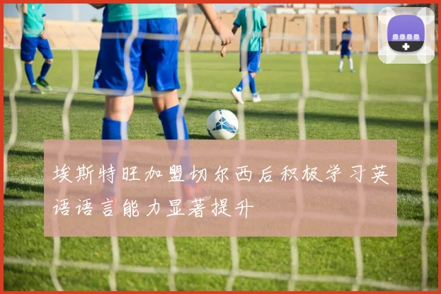 埃斯特旺加盟切尔西后积极学习英语语言能力显著提升