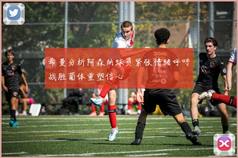 希曼分析阿森纳球员紧张情绪呼吁战胜葡体重塑信心