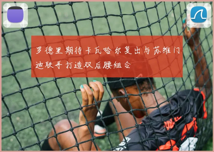 罗德里期待卡瓦哈尔复出与苏维门迪联手打造双后腰组合