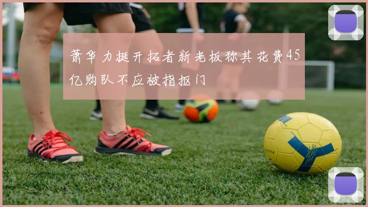 萧华力挺开拓者新老板称其花费45亿购队不应被指抠门